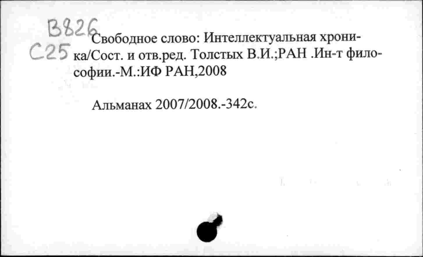 ﻿Свободное слово: Интеллектуальная хрони-С25* ка/Сост. и отв.ред. Толстых В.И.;РАН .Ин-т фило-софии.-М.:ИФ РАН,2008
Альманах 2007/2008.-342с.